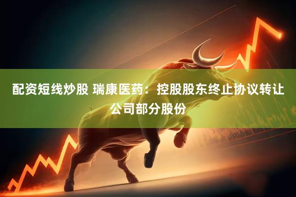 配资短线炒股 瑞康医药：控股股东终止协议转让公司部分股份