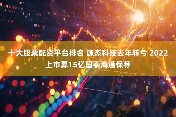 十大股票配资平台排名 源杰科技去年转亏 2022上市募15亿国泰海通保荐
