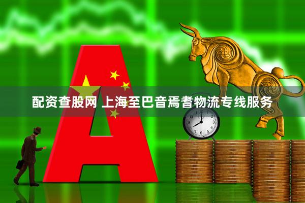 配资查股网 上海至巴音焉耆物流专线服务