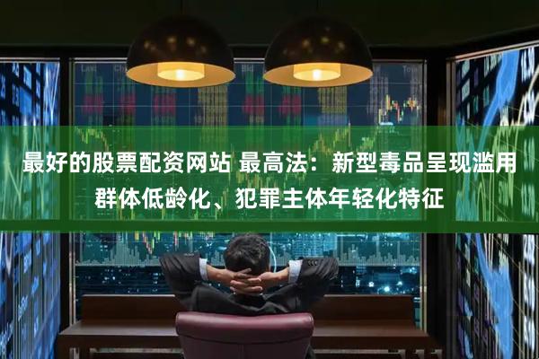 最好的股票配资网站 最高法：新型毒品呈现滥用群体低龄化、犯罪主体年轻化特征