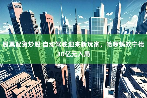 股票配资炒股 自动驾驶迎来新玩家，哈啰蚂蚁宁德30亿元入局