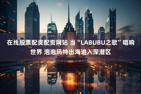 在线股票配资配资网站 当“LABUBU之歌”唱响世界 泡泡玛特出海进入深潜区