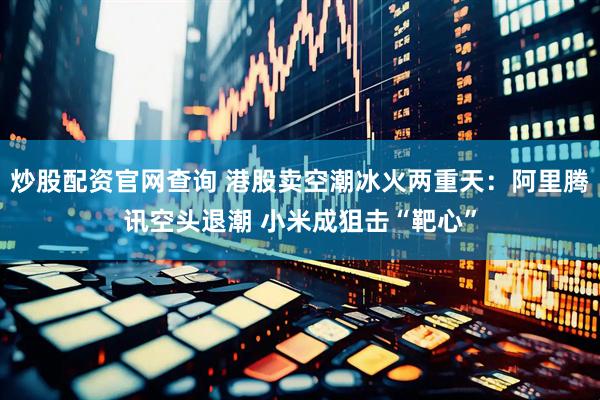 炒股配资官网查询 港股卖空潮冰火两重天：阿里腾讯空头退潮 小米成狙击“靶心”