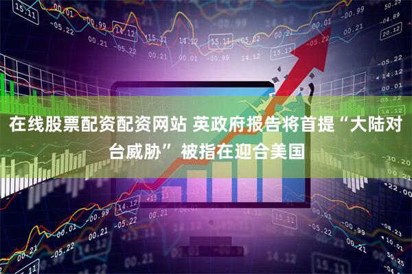 在线股票配资配资网站 英政府报告将首提“大陆对台威胁” 被指在迎合美国