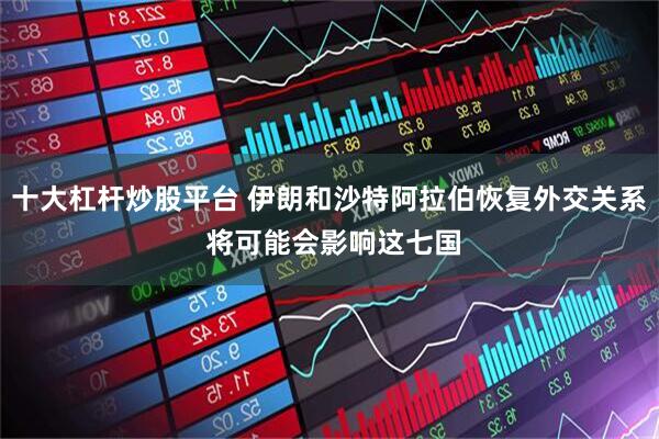 十大杠杆炒股平台 伊朗和沙特阿拉伯恢复外交关系 将可能会影响这七国