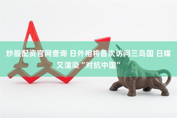 炒股配资官网查询 日外相将首次访问三岛国 日媒又渲染“对抗中国”