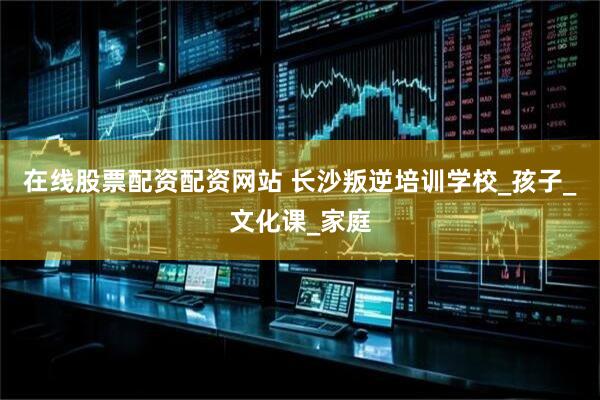 在线股票配资配资网站 长沙叛逆培训学校_孩子_文化课_家庭
