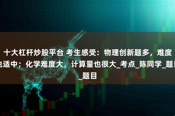 十大杠杆炒股平台 考生感受：物理创新题多，难度也适中；化学难度大，计算量也很大_考点_陈同学_题目