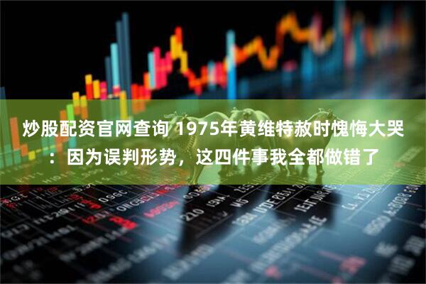 炒股配资官网查询 1975年黄维特赦时愧悔大哭：因为误判形势，这四件事我全都做错了