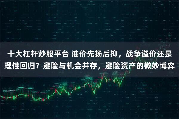 十大杠杆炒股平台 油价先扬后抑，战争溢价还是理性回归？避险与机会并存，避险资产的微妙博弈