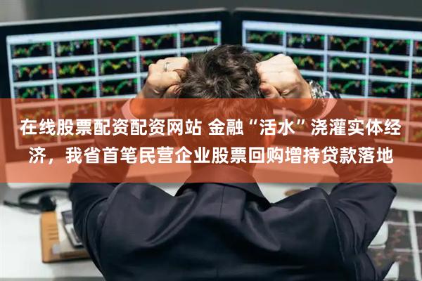在线股票配资配资网站 金融“活水”浇灌实体经济，我省首笔民营企业股票回购增持贷款落地