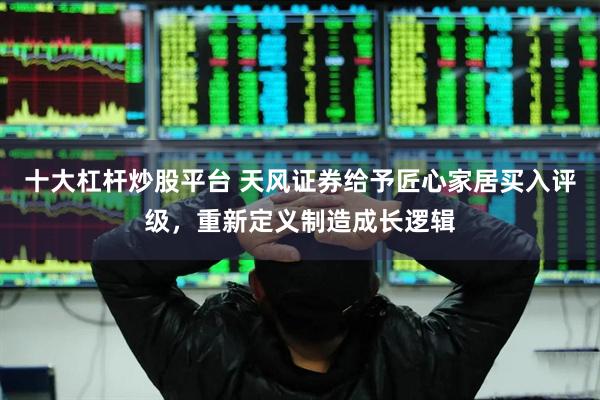 十大杠杆炒股平台 天风证券给予匠心家居买入评级，重新定义制造成长逻辑
