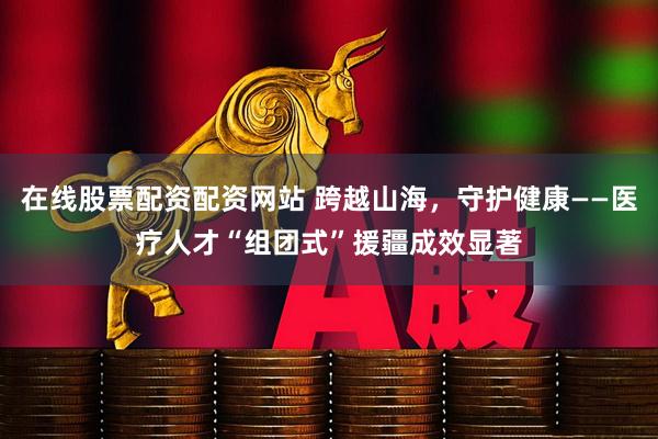 在线股票配资配资网站 跨越山海，守护健康——医疗人才“组团式”援疆成效显著