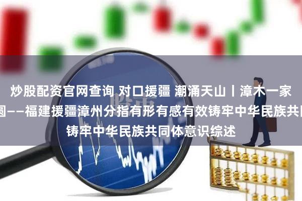 炒股配资官网查询 对口援疆 潮涌天山丨漳木一家亲 共绘同心圆——福建援疆漳州分指有形有感有效铸牢中华民族共同体意识综述