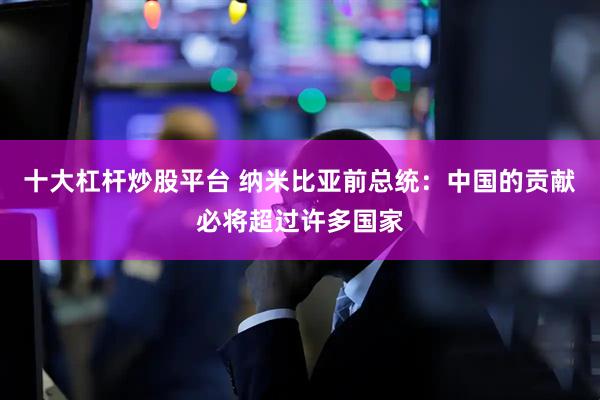 十大杠杆炒股平台 纳米比亚前总统：中国的贡献必将超过许多国家