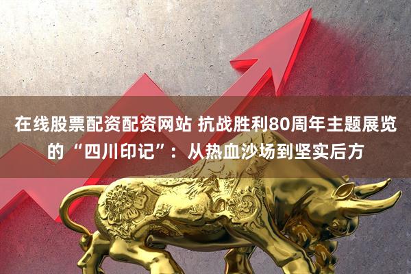 在线股票配资配资网站 抗战胜利80周年主题展览的 “四川印记”：从热血沙场到坚实后方