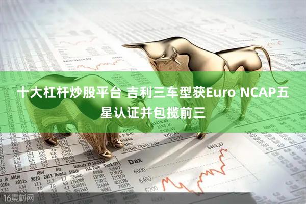 十大杠杆炒股平台 吉利三车型获Euro NCAP五星认证并包揽前三