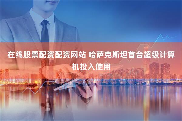 在线股票配资配资网站 哈萨克斯坦首台超级计算机投入使用