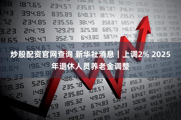 炒股配资官网查询 新华社消息｜上调2% 2025年退休人员养老金调整