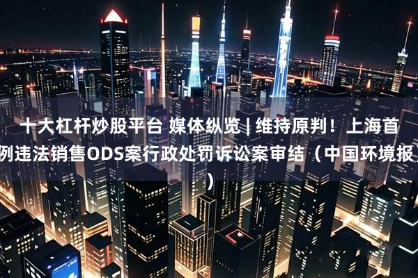 十大杠杆炒股平台 媒体纵览 | 维持原判！上海首例违法销售ODS案行政处罚诉讼案审结（中国环境报）