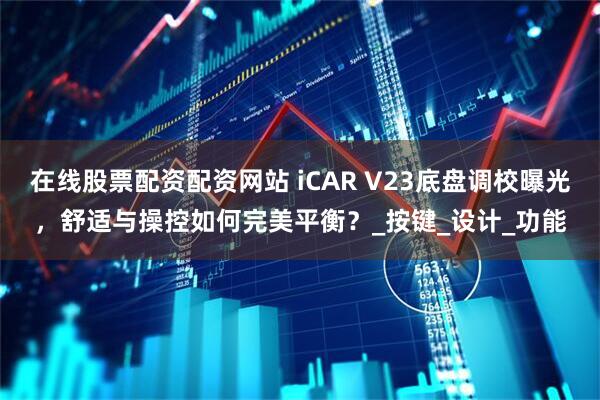 在线股票配资配资网站 iCAR V23底盘调校曝光，舒适与操控如何完美平衡？_按键_设计_功能