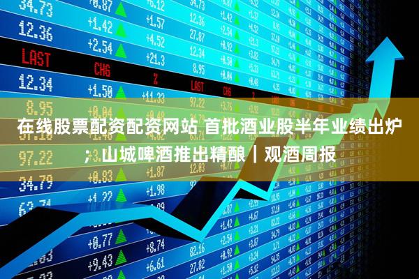 在线股票配资配资网站 首批酒业股半年业绩出炉；山城啤酒推出精酿｜观酒周报