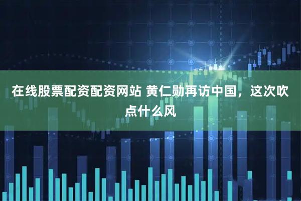 在线股票配资配资网站 黄仁勋再访中国，这次吹点什么风