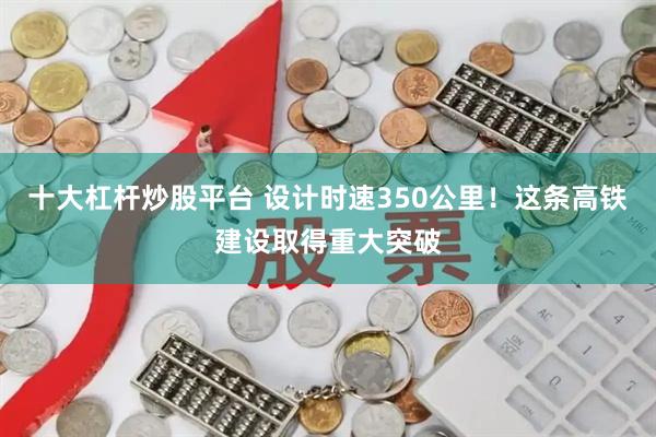 十大杠杆炒股平台 设计时速350公里！这条高铁建设取得重大突破