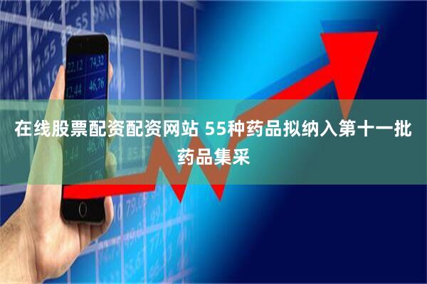 在线股票配资配资网站 55种药品拟纳入第十一批药品集采