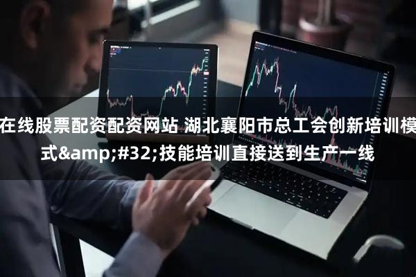 在线股票配资配资网站 湖北襄阳市总工会创新培训模式&#32;技能培训直接送到生产一线