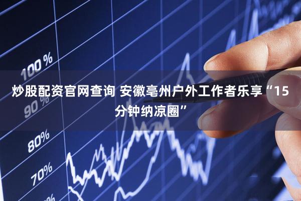 炒股配资官网查询 安徽亳州户外工作者乐享“15分钟纳凉圈”