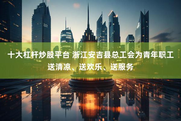 十大杠杆炒股平台 浙江安吉县总工会为青年职工送清凉、送欢乐、送服务