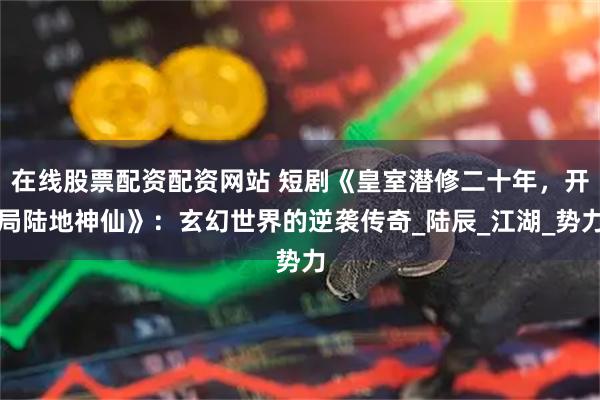 在线股票配资配资网站 短剧《皇室潜修二十年,开局陆地神仙》:玄幻世界的逆袭传奇_陆辰_江湖_势力