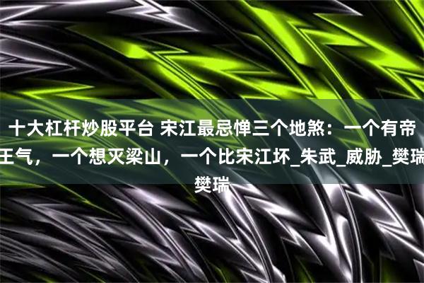 十大杠杆炒股平台 宋江最忌惮三个地煞：一个有帝王气，一个想灭梁山，一个比宋江坏_朱武_威胁_樊瑞
