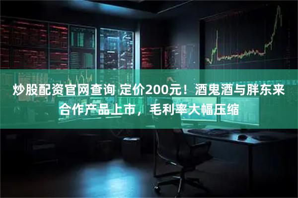炒股配资官网查询 定价200元！酒鬼酒与胖东来合作产品上市，毛利率大幅压缩