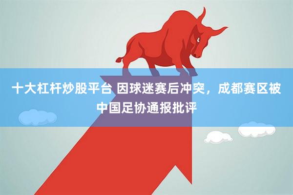 十大杠杆炒股平台 因球迷赛后冲突，成都赛区被中国足协通报批评