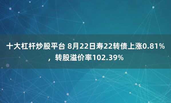 十大杠杆炒股平台 8月22日寿22转债上涨0.81%，转股溢价率102.39%