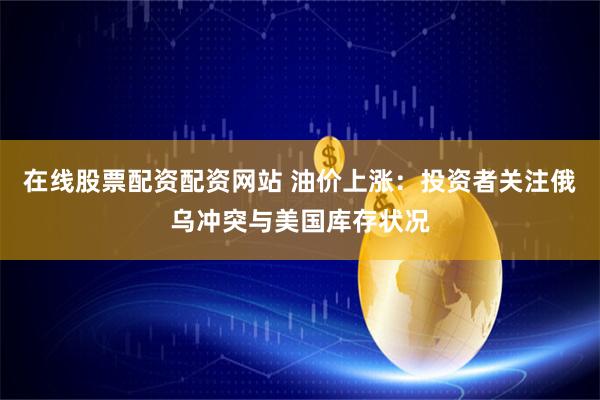在线股票配资配资网站 油价上涨：投资者关注俄乌冲突与美国库存状况