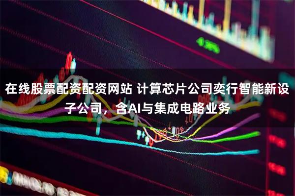 在线股票配资配资网站 计算芯片公司奕行智能新设子公司，含AI与集成电路业务