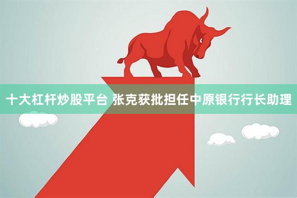 十大杠杆炒股平台 张克获批担任中原银行行长助理