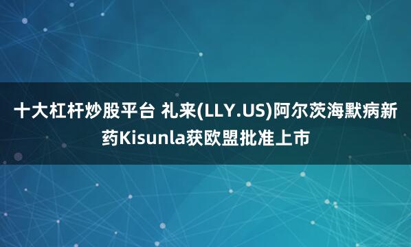 十大杠杆炒股平台 礼来(LLY.US)阿尔茨海默病新药Kisunla获欧盟批准上市