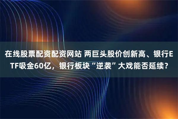 在线股票配资配资网站 两巨头股价创新高、银行ETF吸金60亿,银行板块“逆袭”大戏能否延续?