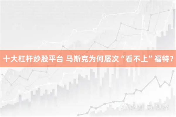 十大杠杆炒股平台 马斯克为何屡次“看不上”福特？