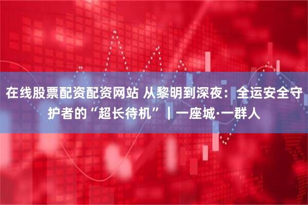 在线股票配资配资网站 从黎明到深夜:全运安全守护者的“超长待机”|一座城·一群人