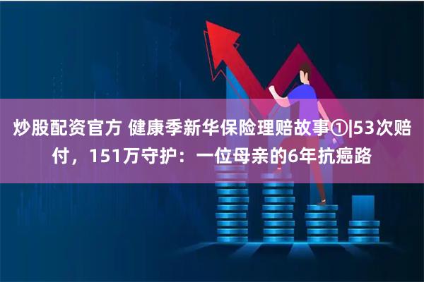 炒股配资官方 健康季新华保险理赔故事①|53次赔付，151万守护：一位母亲的6年抗癌路