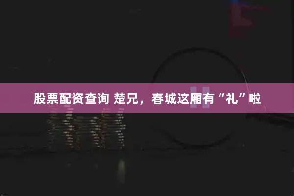 股票配资查询 楚兄，春城这厢有“礼”啦