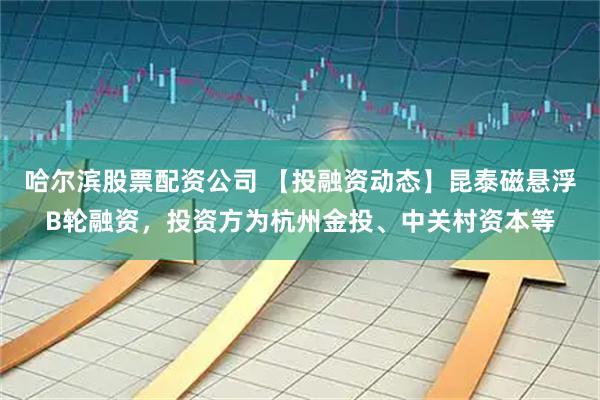 哈尔滨股票配资公司 【投融资动态】昆泰磁悬浮B轮融资，投资方为杭州金投、中关村资本等