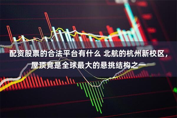 配资股票的合法平台有什么 北航的杭州新校区，屋顶竟是全球最大的悬挑结构之一