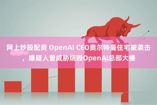 网上炒股配资 OpenAI CEO奥尔特曼住宅被袭击，嫌疑人曾威胁烧毁OpenAI总部大楼