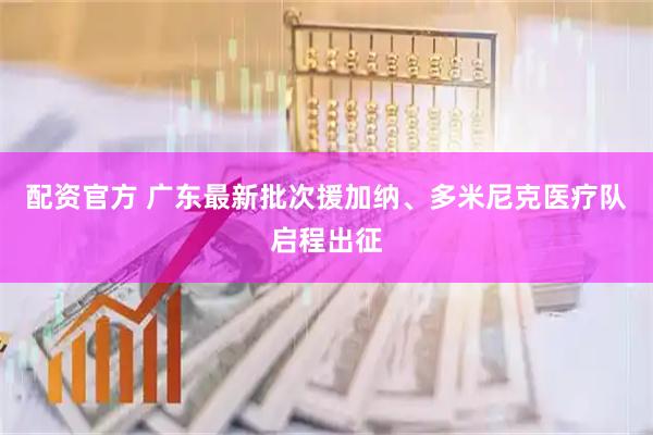 配资官方 广东最新批次援加纳、多米尼克医疗队启程出征